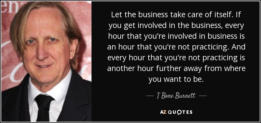 Let the business take care of itself. If you get involved in the business, every hour that you're involved in business is an hour that you're not practicing. And every hour that you're not practicing is another hour further away from where you want to be. - T Bone Burnett