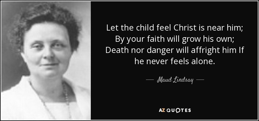 Let the child feel Christ is near him; By your faith will grow his own; Death nor danger will affright him If he never feels alone. - Maud Lindsay