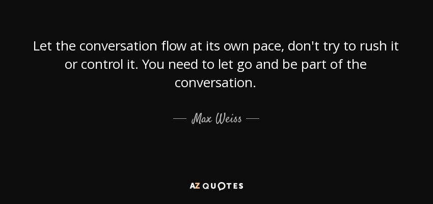 Let the conversation flow at its own pace, don't try to rush it or control it. You need to let go and be part of the conversation. - Max Weiss