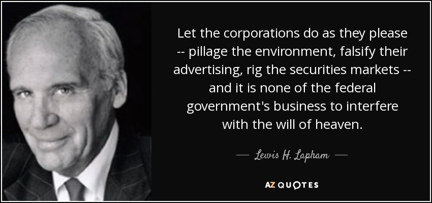 Let the corporations do as they please -- pillage the environment, falsify their advertising, rig the securities markets -- and it is none of the federal government's business to interfere with the will of heaven. - Lewis H. Lapham