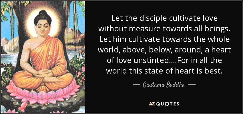 Let the disciple cultivate love without measure towards all beings. Let him cultivate towards the whole world, above, below, around, a heart of love unstinted....For in all the world this state of heart is best. - Gautama Buddha