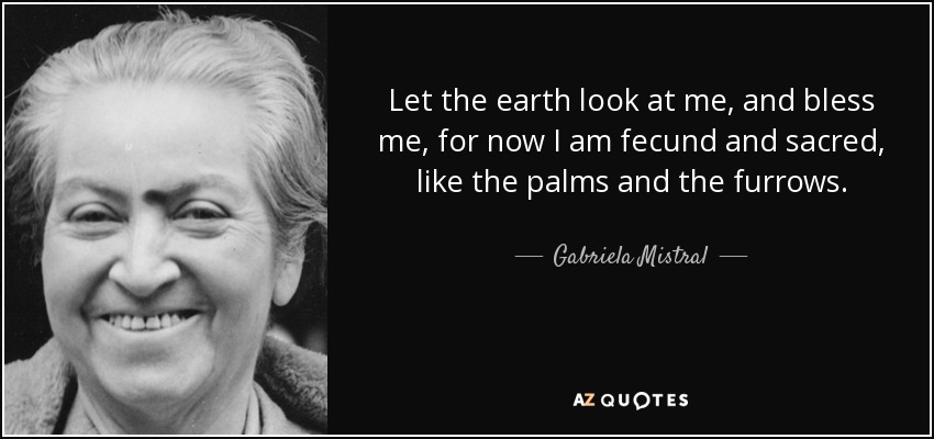 Let the earth look at me, and bless me, for now I am fecund and sacred, like the palms and the furrows. - Gabriela Mistral