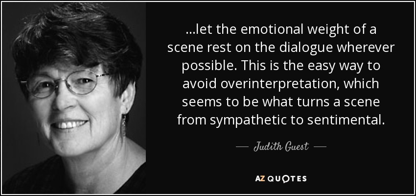 ...let the emotional weight of a scene rest on the dialogue wherever possible. This is the easy way to avoid overinterpretation, which seems to be what turns a scene from sympathetic to sentimental. - Judith Guest