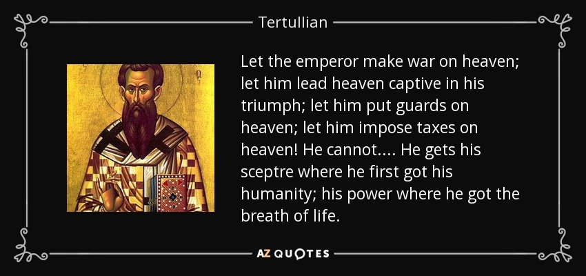 Let the emperor make war on heaven; let him lead heaven captive in his triumph; let him put guards on heaven; let him impose taxes on heaven! He cannot. . . . He gets his sceptre where he first got his humanity; his power where he got the breath of life. - Tertullian