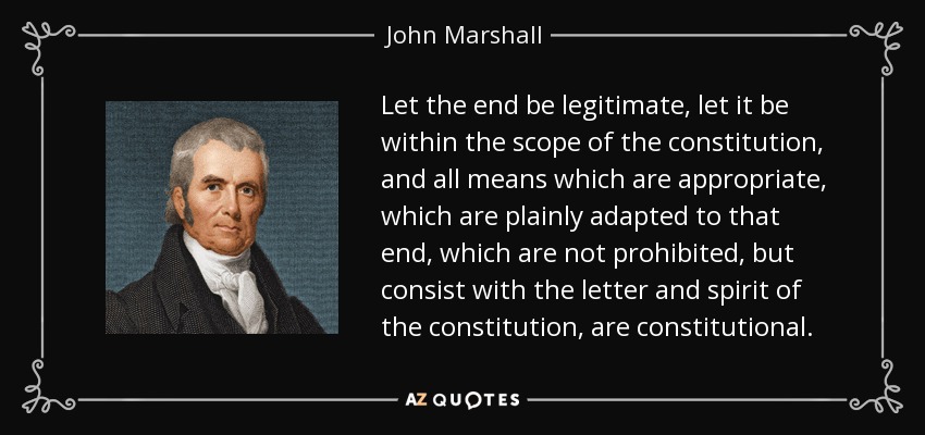 Let the end be legitimate, let it be within the scope of the constitution, and all means which are appropriate, which are plainly adapted to that end, which are not prohibited, but consist with the letter and spirit of the constitution, are constitutional. - John Marshall