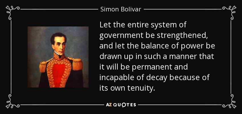 Let the entire system of government be strengthened, and let the balance of power be drawn up in such a manner that it will be permanent and incapable of decay because of its own tenuity. - Simon Bolivar
