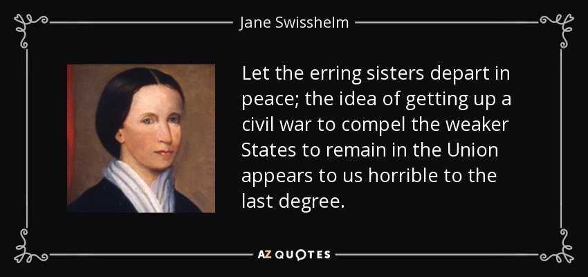Let the erring sisters depart in peace; the idea of getting up a civil war to compel the weaker States to remain in the Union appears to us horrible to the last degree. - Jane Swisshelm