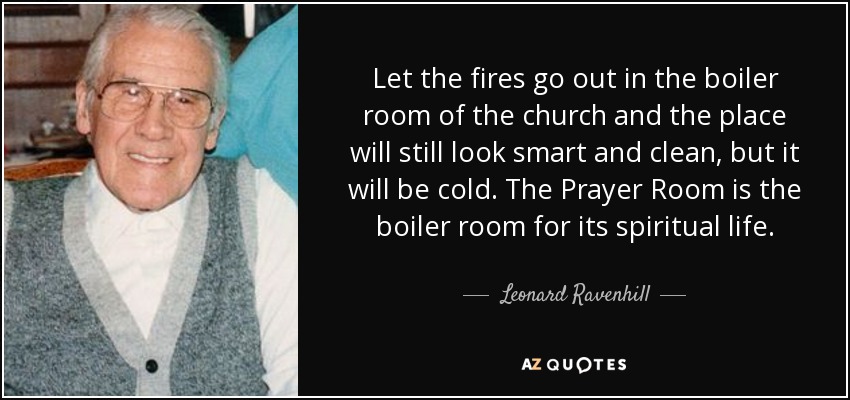 Let the fires go out in the boiler room of the church and the place will still look smart and clean, but it will be cold. The Prayer Room is the boiler room for its spiritual life. - Leonard Ravenhill