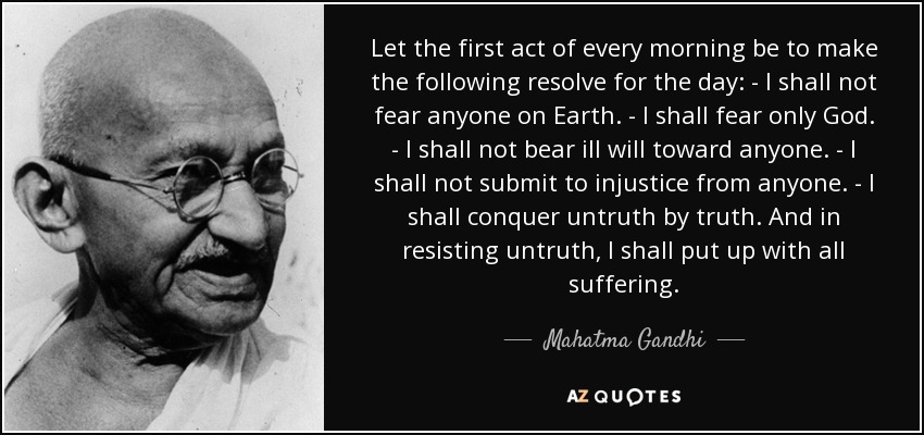 Let the first act of every morning be to make the following resolve for the day: - I shall not fear anyone on Earth. - I shall fear only God. - I shall not bear ill will toward anyone. - I shall not submit to injustice from anyone. - I shall conquer untruth by truth. And in resisting untruth, I shall put up with all suffering. - Mahatma Gandhi