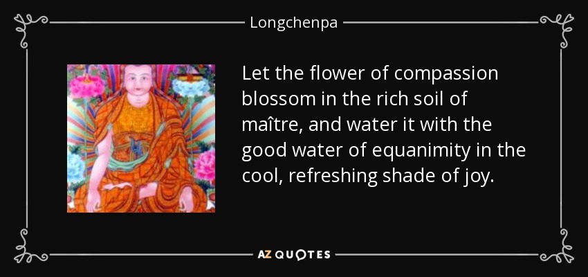 Let the flower of compassion blossom in the rich soil of maître, and water it with the good water of equanimity in the cool, refreshing shade of joy. - Longchenpa