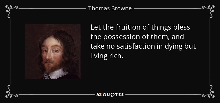 Let the fruition of things bless the possession of them, and take no satisfaction in dying but living rich. - Thomas Browne