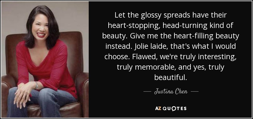 Let the glossy spreads have their heart-stopping, head-turning kind of beauty. Give me the heart-filling beauty instead. Jolie laide, that's what I would choose. Flawed, we're truly interesting, truly memorable, and yes, truly beautiful. - Justina Chen