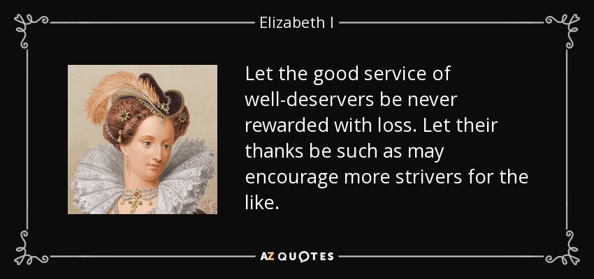 Let the good service of well-deservers be never rewarded with loss. Let their thanks be such as may encourage more strivers for the like. - Elizabeth I