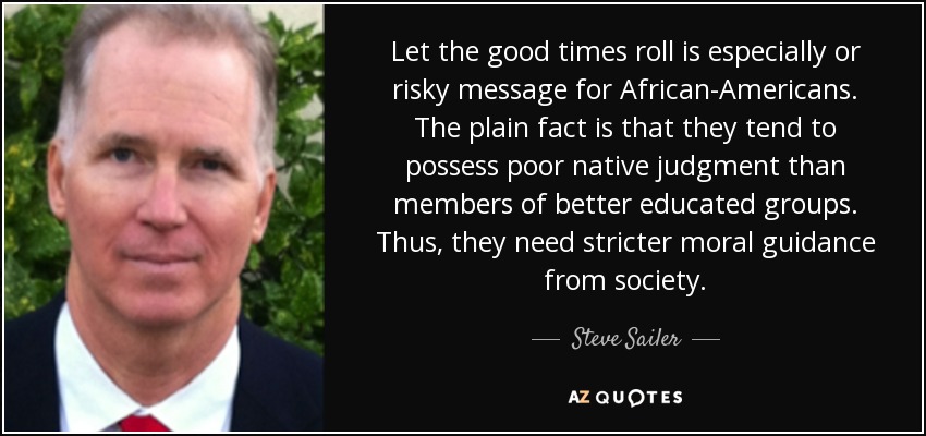 Let the good times roll is especially or risky message for African-Americans. The plain fact is that they tend to possess poor native judgment than members of better educated groups. Thus, they need stricter moral guidance from society. - Steve Sailer