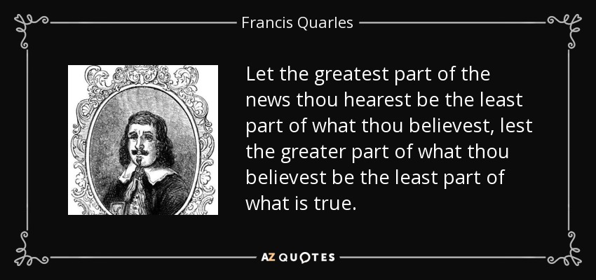 Let the greatest part of the news thou hearest be the least part of what thou believest, lest the greater part of what thou believest be the least part of what is true. - Francis Quarles
