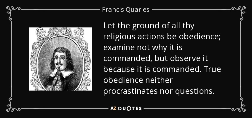 Let the ground of all thy religious actions be obedience; examine not why it is commanded, but observe it because it is commanded. True obedience neither procrastinates nor questions. - Francis Quarles