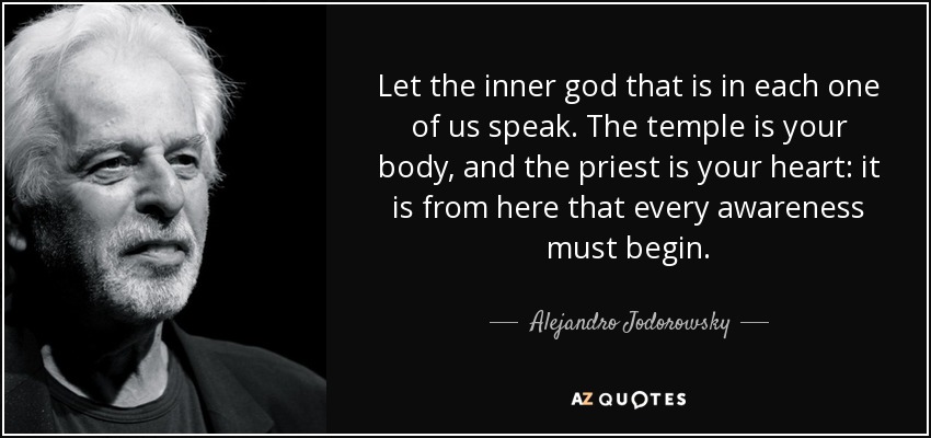 Let the inner god that is in each one of us speak. The temple is your body, and the priest is your heart: it is from here that every awareness must begin. - Alejandro Jodorowsky