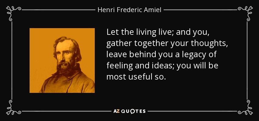 Let the living live; and you, gather together your thoughts, leave behind you a legacy of feeling and ideas; you will be most useful so. - Henri Frederic Amiel