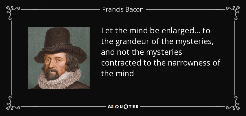 Let the mind be enlarged... to the grandeur of the mysteries, and not the mysteries contracted to the narrowness of the mind - Francis Bacon