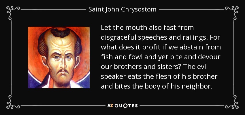 Let the mouth also fast from disgraceful speeches and railings. For what does it profit if we abstain from fish and fowl and yet bite and devour our brothers and sisters? The evil speaker eats the flesh of his brother and bites the body of his neighbor. - Saint John Chrysostom