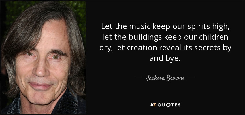 Let the music keep our spirits high, let the buildings keep our children dry, let creation reveal its secrets by and bye. - Jackson Browne