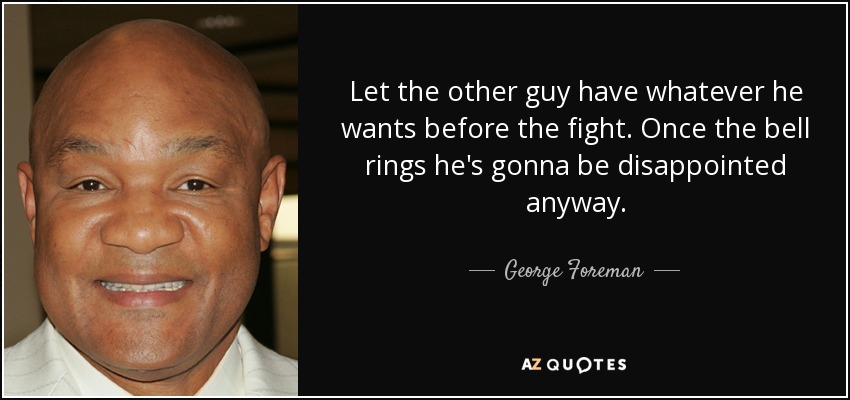 Let the other guy have whatever he wants before the fight. Once the bell rings he's gonna be disappointed anyway. - George Foreman