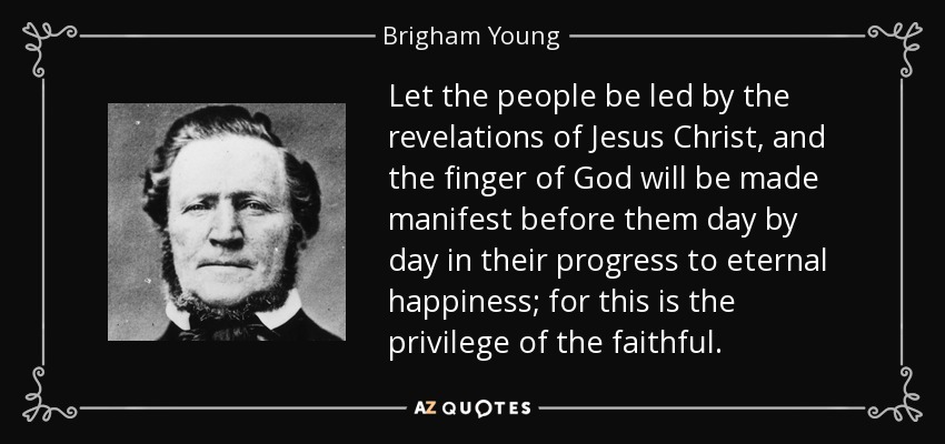 Let the people be led by the revelations of Jesus Christ, and the finger of God will be made manifest before them day by day in their progress to eternal happiness; for this is the privilege of the faithful. - Brigham Young
