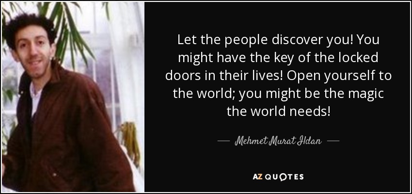 Let the people discover you! You might have the key of the locked doors in their lives! Open yourself to the world; you might be the magic the world needs! - Mehmet Murat Ildan
