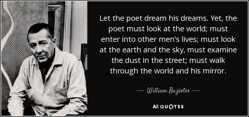 Let the poet dream his dreams. Yet, the poet must look at the world; must enter into other men's lives; must look at the earth and the sky, must examine the dust in the street; must walk through the world and his mirror. - William Baziotes