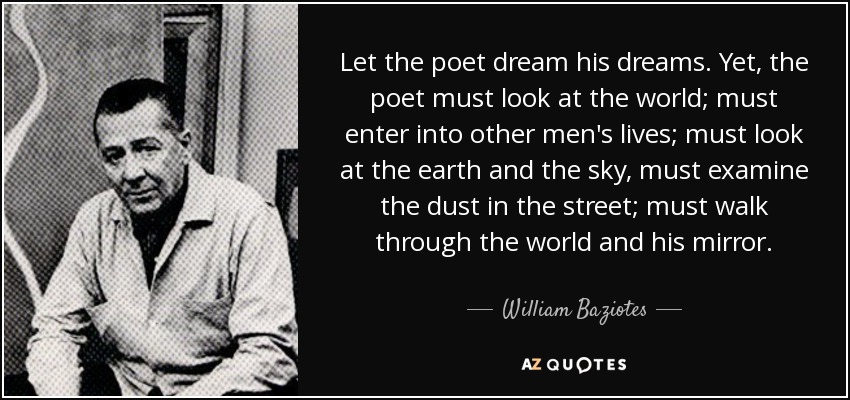 Let the poet dream his dreams. Yet, the poet must look at the world; must enter into other men's lives; must look at the earth and the sky, must examine the dust in the street; must walk through the world and his mirror. - William Baziotes