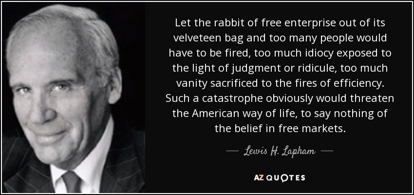 Let the rabbit of free enterprise out of its velveteen bag and too many people would have to be fired, too much idiocy exposed to the light of judgment or ridicule, too much vanity sacrificed to the fires of efficiency. Such a catastrophe obviously would threaten the American way of life, to say nothing of the belief in free markets. - Lewis H. Lapham