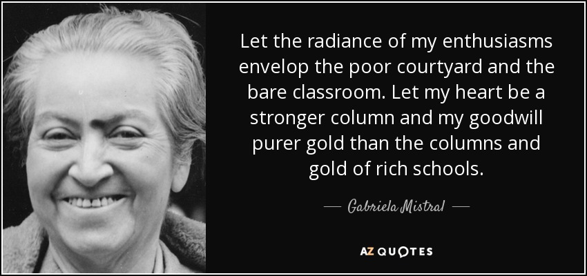 Let the radiance of my enthusiasms envelop the poor courtyard and the bare classroom. Let my heart be a stronger column and my goodwill purer gold than the columns and gold of rich schools. - Gabriela Mistral