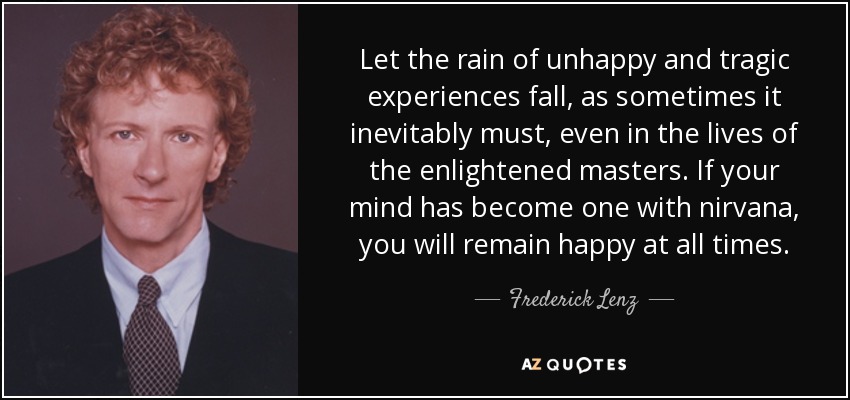 Let the rain of unhappy and tragic experiences fall, as sometimes it inevitably must, even in the lives of the enlightened masters. If your mind has become one with nirvana, you will remain happy at all times. - Frederick Lenz