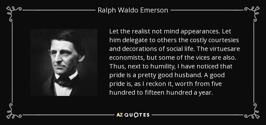 Let the realist not mind appearances. Let him delegate to others the costly courtesies and decorations of social life. The virtuesare economists, but some of the vices are also. Thus, next to humility, I have noticed that pride is a pretty good husband. A good pride is, as I reckon it, worth from five hundred to fifteen hundred a year. - Ralph Waldo Emerson