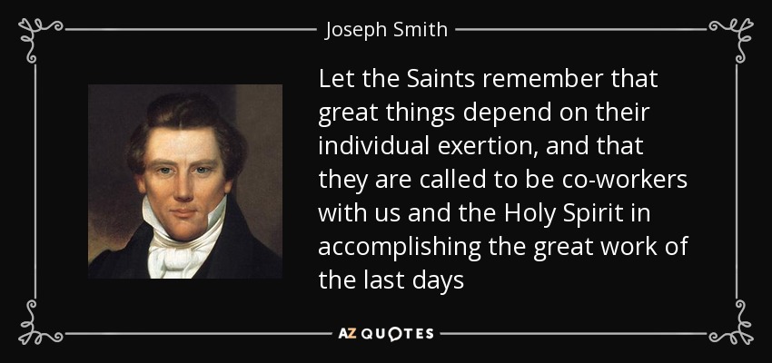 Let the Saints remember that great things depend on their individual exertion, and that they are called to be co-workers with us and the Holy Spirit in accomplishing the great work of the last days - Joseph Smith, Jr.