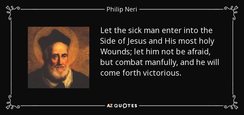 Let the sick man enter into the Side of Jesus and His most holy Wounds; let him not be afraid, but combat manfully, and he will come forth victorious. - Philip Neri