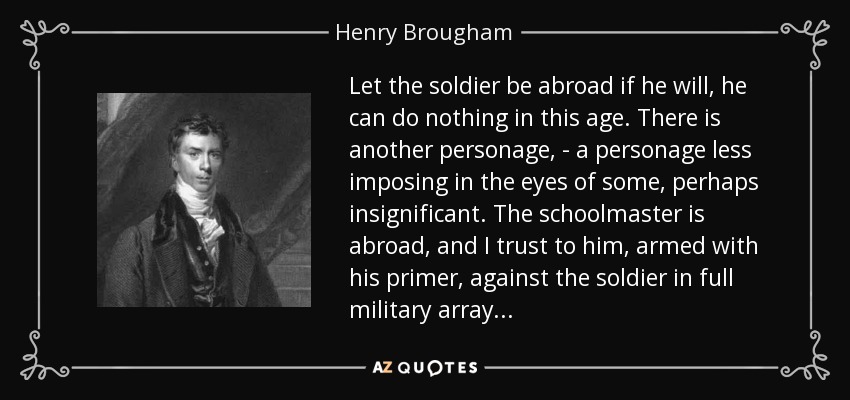 Let the soldier be abroad if he will, he can do nothing in this age. There is another personage, - a personage less imposing in the eyes of some, perhaps insignificant. The schoolmaster is abroad, and I trust to him, armed with his primer, against the soldier in full military array... - Henry Brougham, 1st Baron Brougham and Vaux