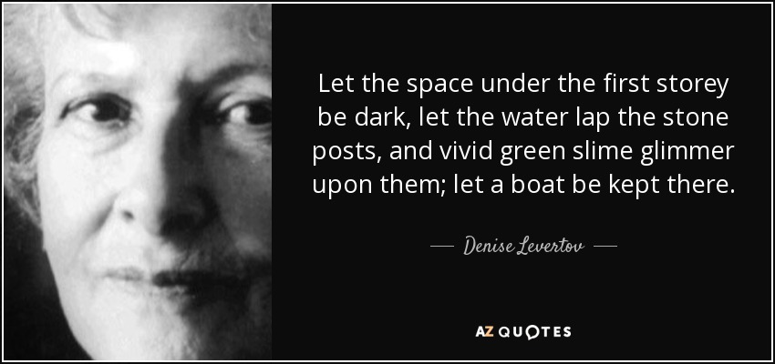 Let the space under the first storey be dark, let the water lap the stone posts, and vivid green slime glimmer upon them; let a boat be kept there. - Denise Levertov
