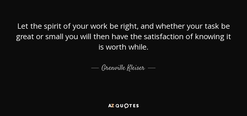 Let the spirit of your work be right, and whether your task be great or small you will then have the satisfaction of knowing it is worth while. - Grenville Kleiser