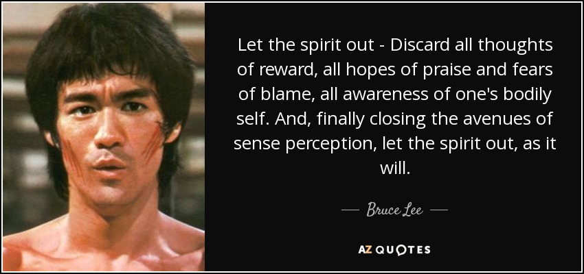 Let the spirit out - Discard all thoughts of reward, all hopes of praise and fears of blame, all awareness of one's bodily self. And, finally closing the avenues of sense perception, let the spirit out, as it will. - Bruce Lee
