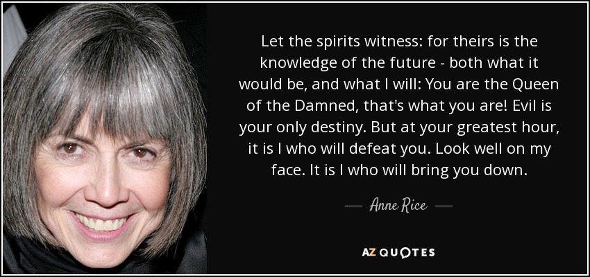 Let the spirits witness: for theirs is the knowledge of the future - both what it would be, and what I will: You are the Queen of the Damned, that's what you are! Evil is your only destiny. But at your greatest hour, it is I who will defeat you. Look well on my face. It is I who will bring you down. - Anne Rice