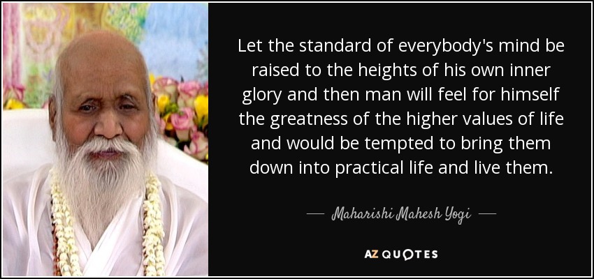 Let the standard of everybody's mind be raised to the heights of his own inner glory and then man will feel for himself the greatness of the higher values of life and would be tempted to bring them down into practical life and live them. - Maharishi Mahesh Yogi