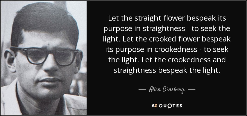 Let the straight flower bespeak its purpose in straightness - to seek the light. Let the crooked flower bespeak its purpose in crookedness - to seek the light. Let the crookedness and straightness bespeak the light. - Allen Ginsberg