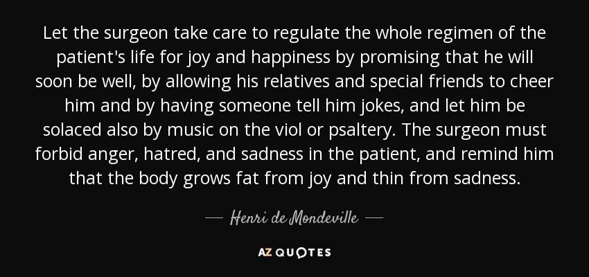 Let the surgeon take care to regulate the whole regimen of the patient's life for joy and happiness by promising that he will soon be well, by allowing his relatives and special friends to cheer him and by having someone tell him jokes, and let him be solaced also by music on the viol or psaltery. The surgeon must forbid anger, hatred, and sadness in the patient, and remind him that the body grows fat from joy and thin from sadness. - Henri de Mondeville