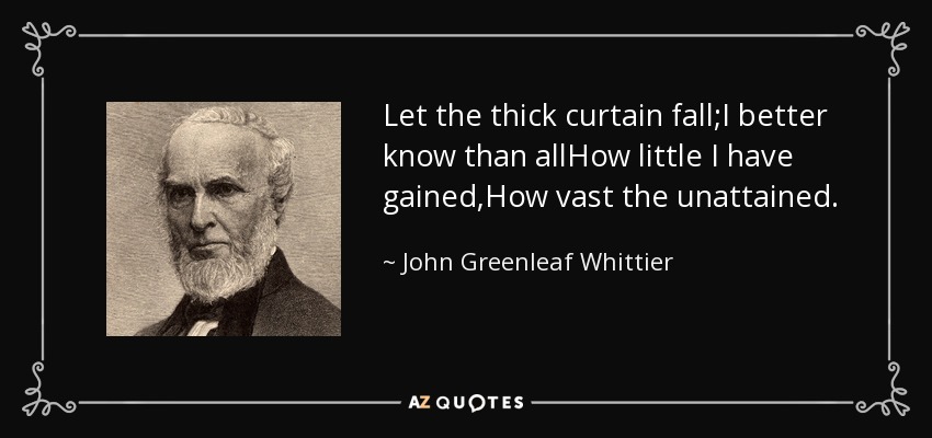 Let the thick curtain fall;I better know than allHow little I have gained,How vast the unattained. - John Greenleaf Whittier