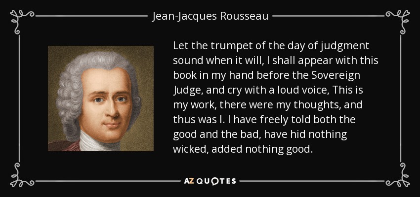 Let the trumpet of the day of judgment sound when it will, I shall appear with this book in my hand before the Sovereign Judge, and cry with a loud voice, This is my work, there were my thoughts, and thus was I. I have freely told both the good and the bad, have hid nothing wicked, added nothing good. - Jean-Jacques Rousseau