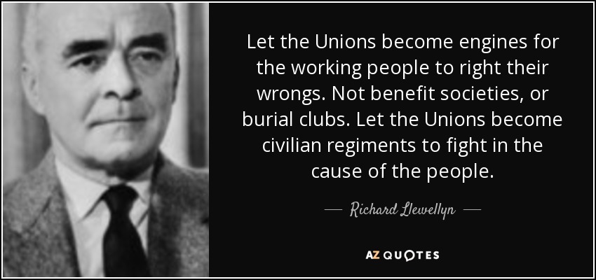 Let the Unions become engines for the working people to right their wrongs. Not benefit societies, or burial clubs. Let the Unions become civilian regiments to fight in the cause of the people. - Richard Llewellyn