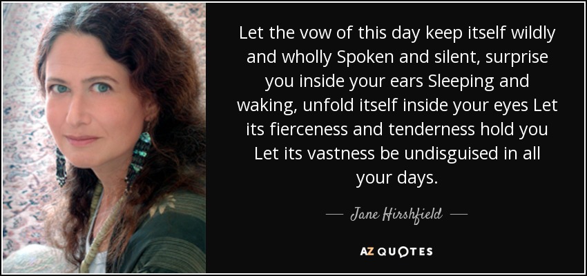 Let the vow of this day keep itself wildly and wholly Spoken and silent, surprise you inside your ears Sleeping and waking, unfold itself inside your eyes Let its fierceness and tenderness hold you Let its vastness be undisguised in all your days. - Jane Hirshfield