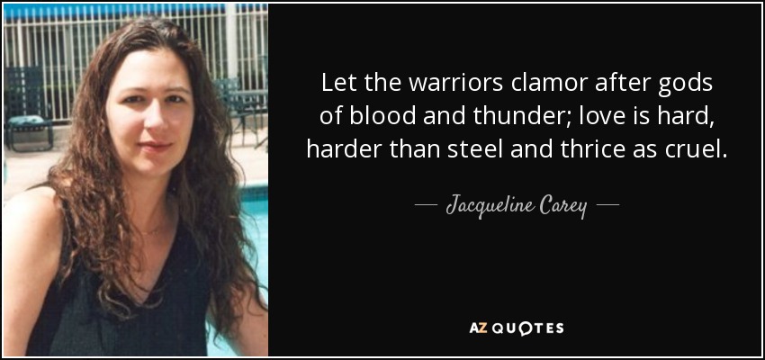 Let the warriors clamor after gods of blood and thunder; love is hard, harder than steel and thrice as cruel. - Jacqueline Carey