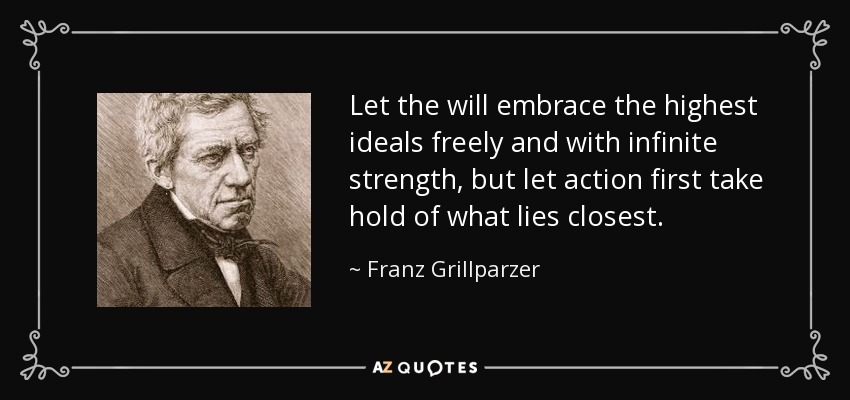 Let the will embrace the highest ideals freely and with infinite strength, but let action first take hold of what lies closest. - Franz Grillparzer